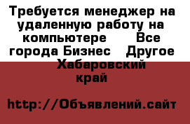 Требуется менеджер на удаленную работу на компьютере!!  - Все города Бизнес » Другое   . Хабаровский край